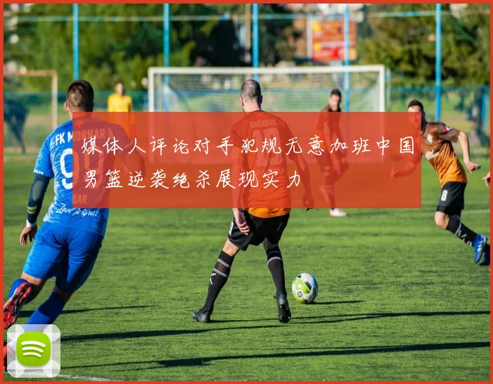 媒体人评论对手犯规无意加班中国男篮逆袭绝杀展现实力