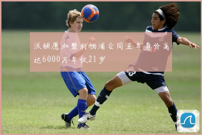 沃顿愿加盟利物浦合同五年身价高达6000万年仅21岁