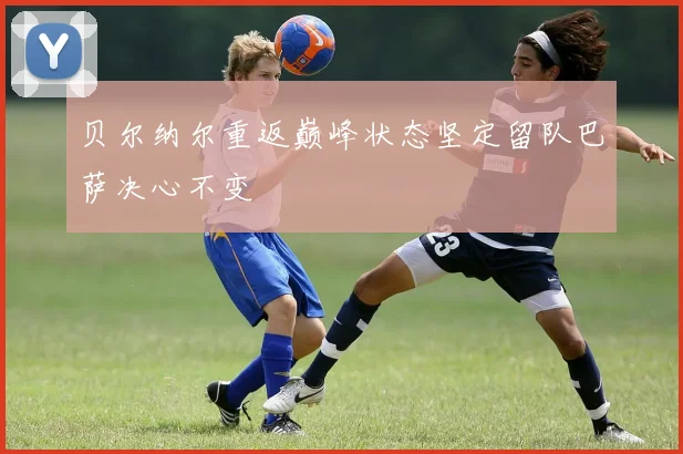 贝尔纳尔重返巅峰状态坚定留队巴萨决心不变