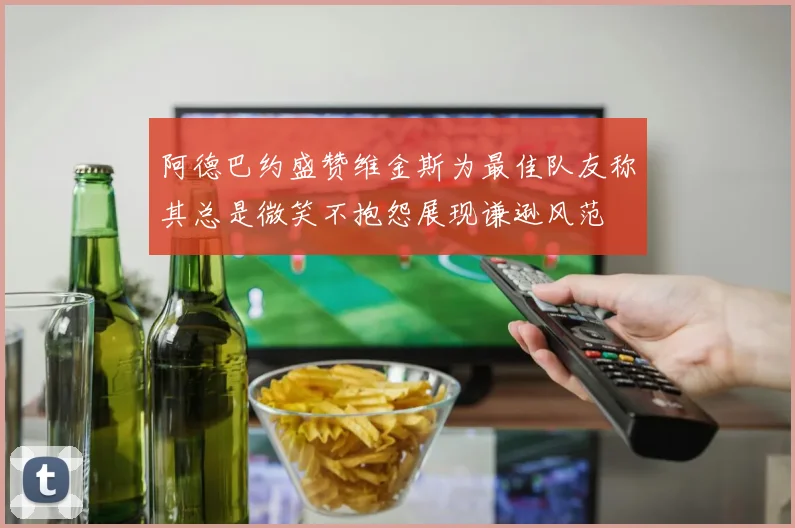 阿德巴约盛赞维金斯为最佳队友称其总是微笑不抱怨展现谦逊风范
