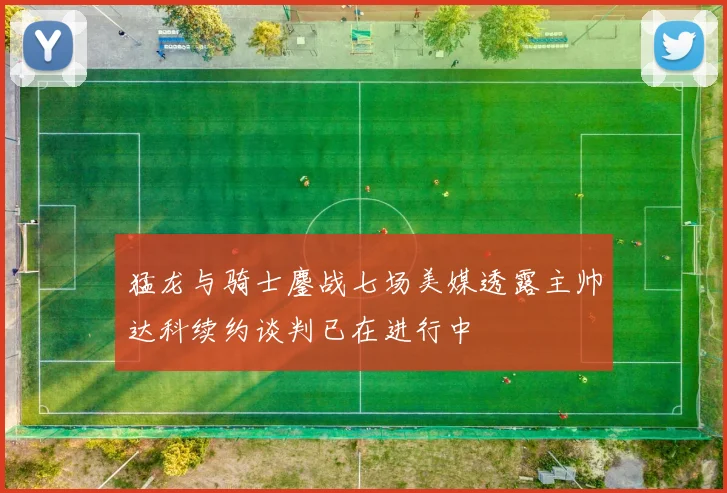 猛龙与骑士鏖战七场美媒透露主帅达科续约谈判已在进行中