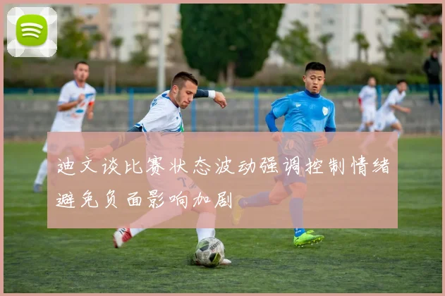 迪文谈比赛状态波动强调控制情绪避免负面影响加剧