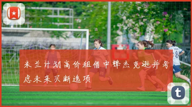 米兰计划高价租借中锋杰克逊并考虑未来买断选项