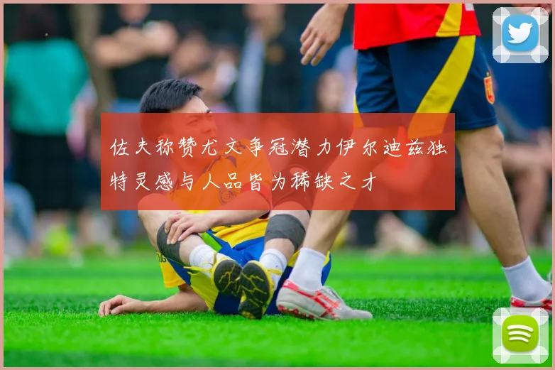 佐夫称赞尤文争冠潜力伊尔迪兹独特灵感与人品皆为稀缺之才