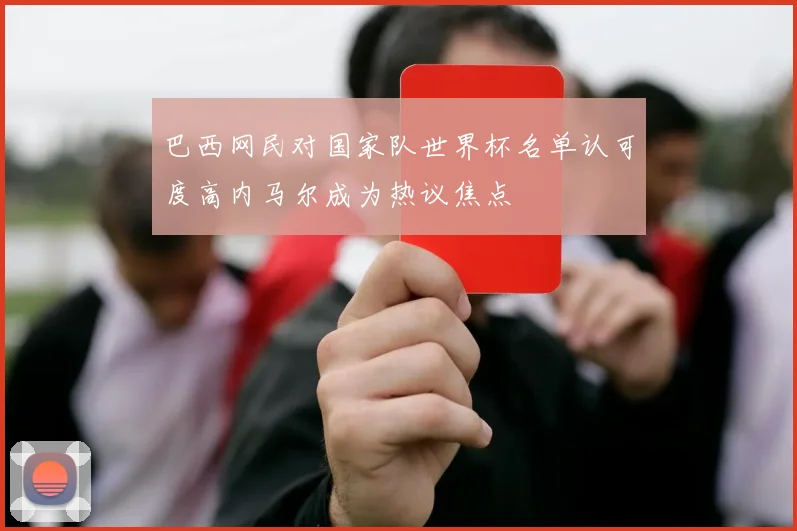 巴西网民对国家队世界杯名单认可度高内马尔成为热议焦点