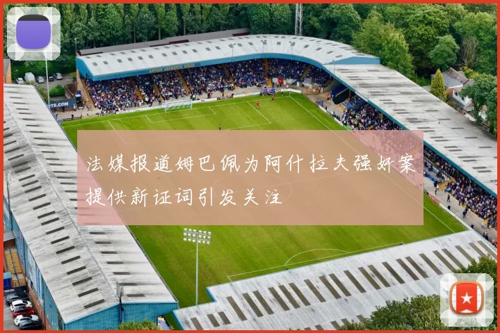 法媒报道姆巴佩为阿什拉夫强奸案提供新证词引发关注